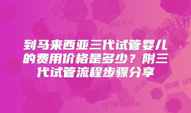 到马来西亚三代试管婴儿的费用价格是多少?附三代试管流程步骤分享
