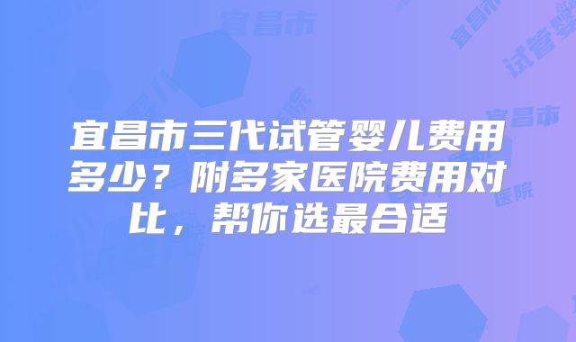 宜昌市三代试管婴儿费用多少?附多家医院费用对比,帮你选最合适