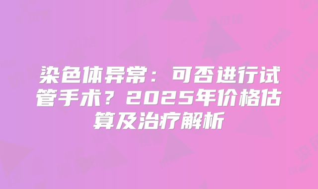 染色体异常：可否进行试管手术？2025年价格估算及治疗解析
