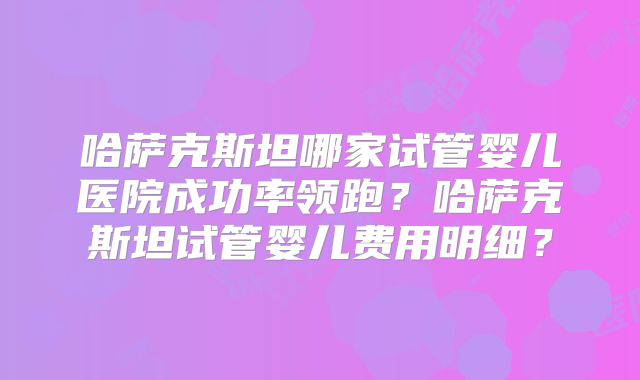 哈萨克斯坦哪家试管婴儿医院成功率领跑?哈萨克斯坦试管婴儿费用明细?