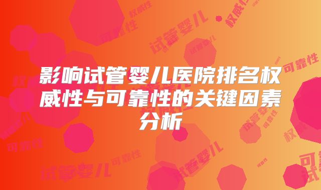 影响试管婴儿医院排名权威性与可靠性的关键因素分析