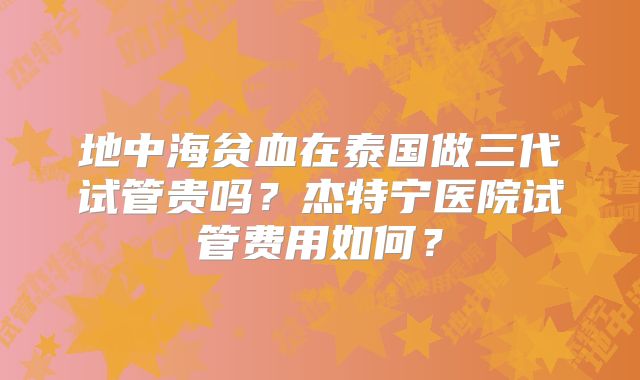 地中海贫血在泰国做三代试管贵吗?杰特宁医院试管费用如何?