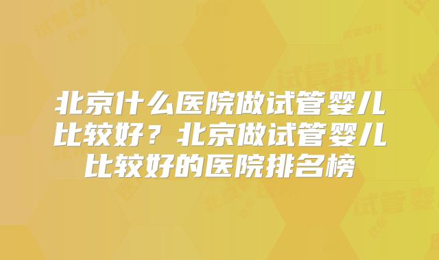 北京什么医院做试管婴儿比较好?北京做试管婴儿比较好的医院排名榜