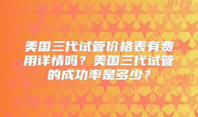 美国三代试管价格表有费用详情吗？美国三代试管的成功率是多少？