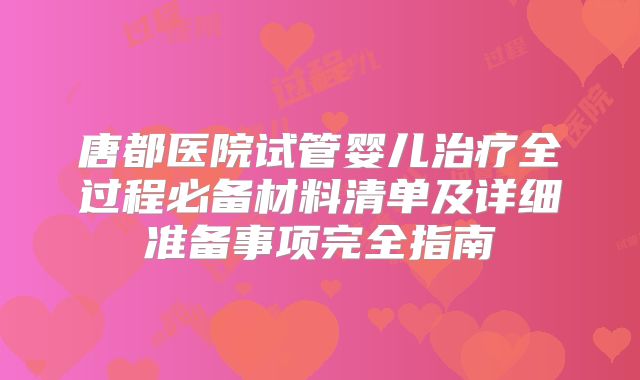 唐都医院试管婴儿治疗全过程必备材料清单及详细准备事项完全指南