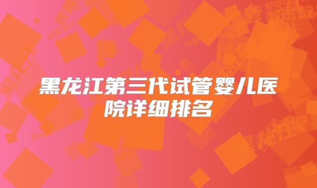 黑龙江第三代试管婴儿医院详细排名
