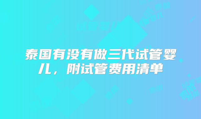 泰国有没有做三代试管婴儿,附试管费用清单