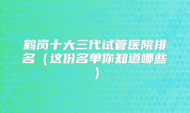 鹤岗十大三代试管医院排名（这份名单你知道哪些）