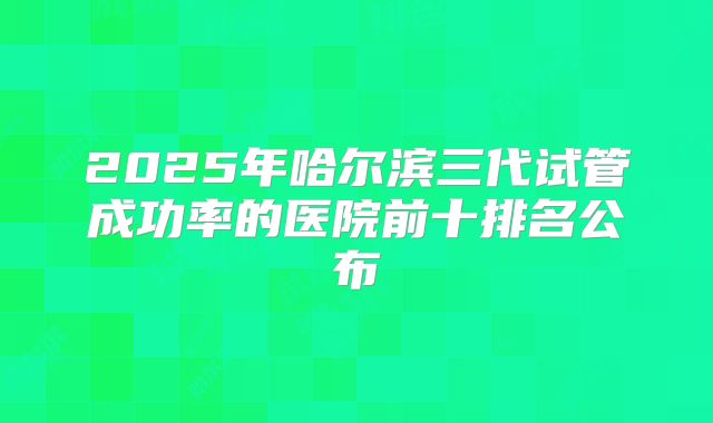 2025年哈尔滨三代试管成功率的医院前十排名公布