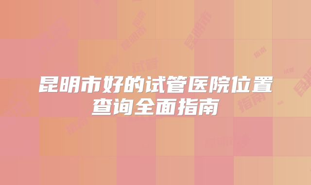 昆明市好的试管医院位置查询全面指南
