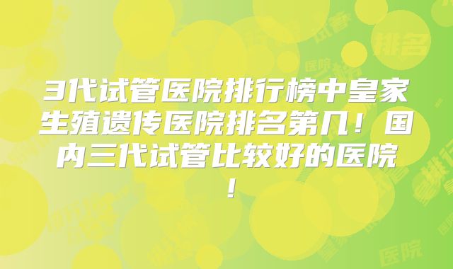 3代试管医院排行榜中皇家生殖遗传医院排名第几！国内三代试管比较好的医院！