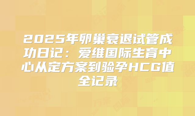2025年卵巢衰退试管成功日记:爱维国际生育中心从定方案到验孕HCG值全记录