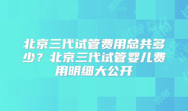 北京三代试管费用总共多少?北京三代试管婴儿费用明细大公开