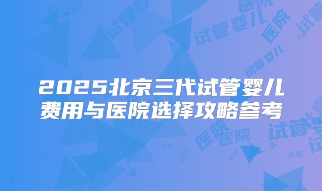 2025北京三代试管婴儿费用与医院选择攻略参考