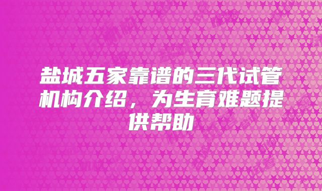 盐城五家靠谱的三代试管机构介绍,为生育难题提供帮助