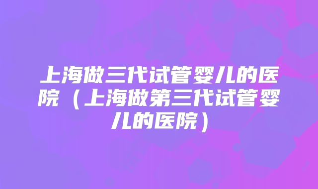 上海做三代试管婴儿的医院(上海做第三代试管婴儿的医院)
