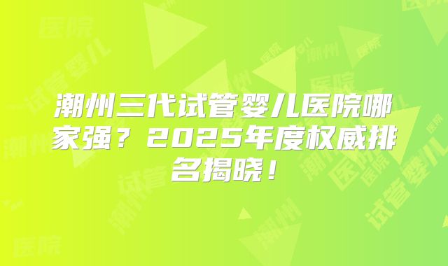 潮州三代试管婴儿医院哪家强?2025年度权威排名揭晓!