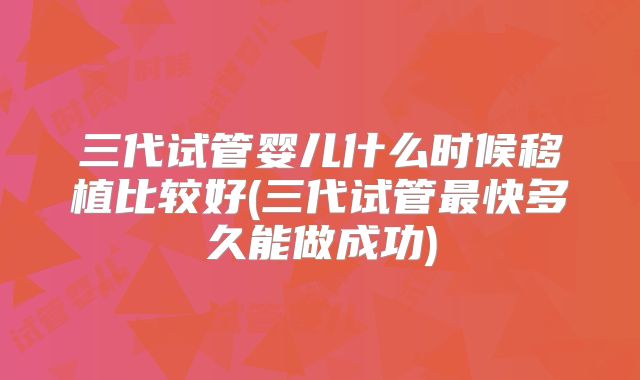 三代试管婴儿什么时候移植比较好(三代试管最快多久能做成功)