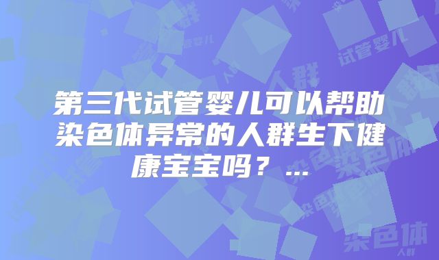 第三代试管婴儿可以帮助染色体异常的人群生下健康宝宝吗?...