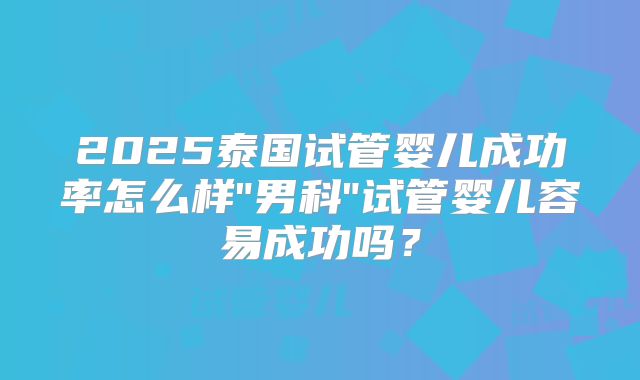 2025泰国试管婴儿成功率怎么样"男科"试管婴儿容易成功吗?