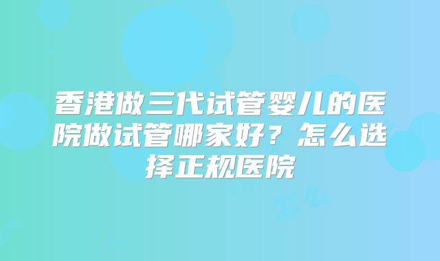 香港做三代试管婴儿的医院做试管哪家好?怎么选择正规医院