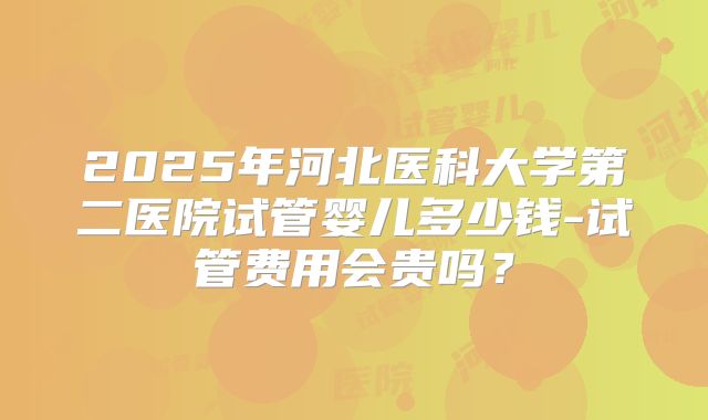 2025年河北医科大学第二医院试管婴儿多少钱-试管费用会贵吗?