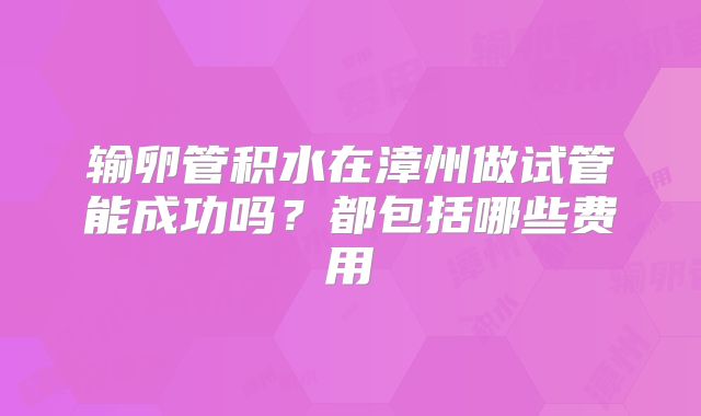 输卵管积水在漳州做试管能成功吗？都包括哪些费用