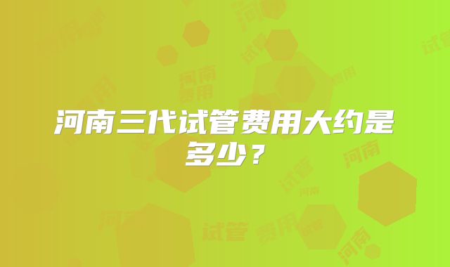 河南三代试管费用大约是多少？