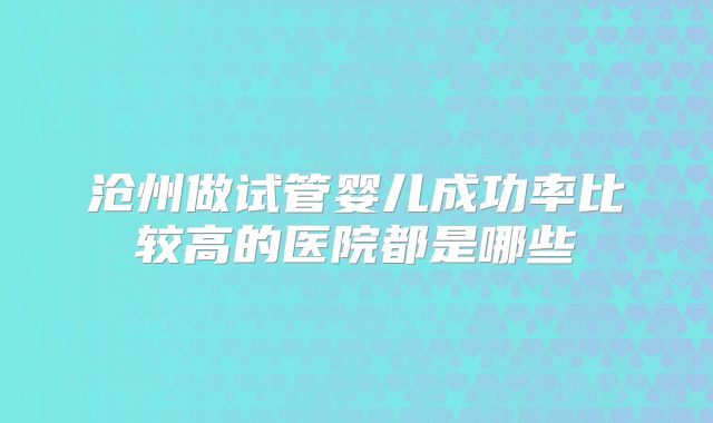 沧州做试管婴儿成功率比较高的医院都是哪些
