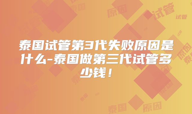 泰国试管第3代失败原因是什么-泰国做第三代试管多少钱！