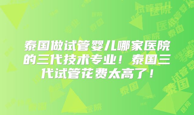 泰国做试管婴儿哪家医院的三代技术专业!泰国三代试管花费太高了!