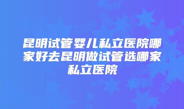 昆明试管婴儿私立医院哪家好去昆明做试管选哪家私立医院