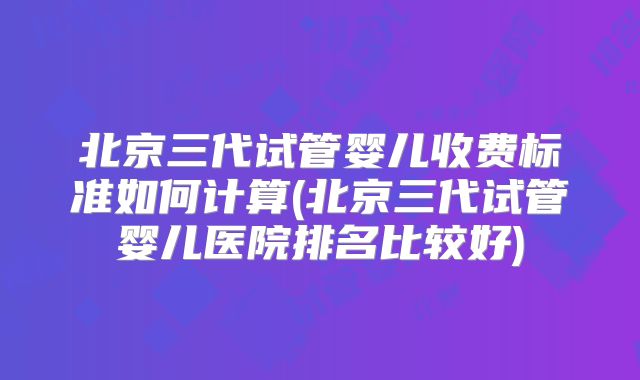 北京三代试管婴儿收费标准如何计算(北京三代试管婴儿医院排名比较好)