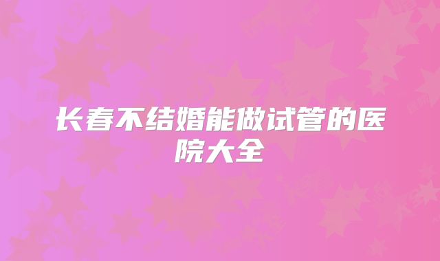 长春不结婚能做试管的医院大全