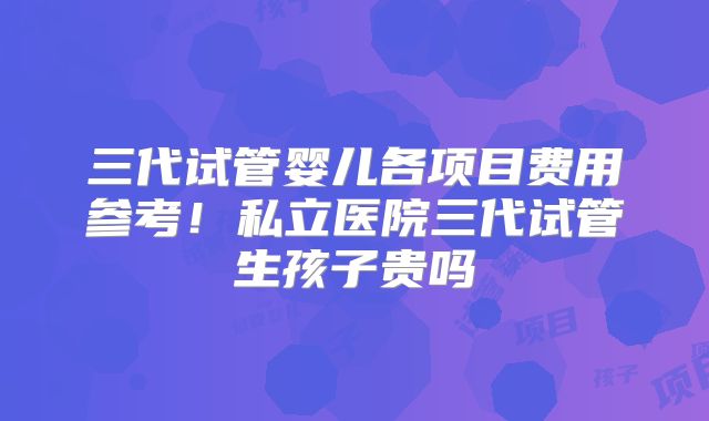 三代试管婴儿各项目费用参考！私立医院三代试管生孩子贵吗