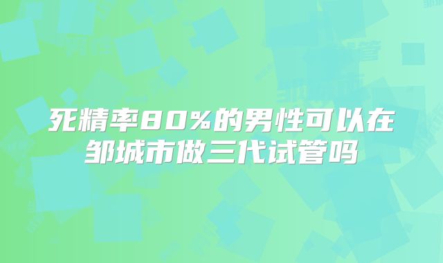 死精率80%的男性可以在邹城市做三代试管吗