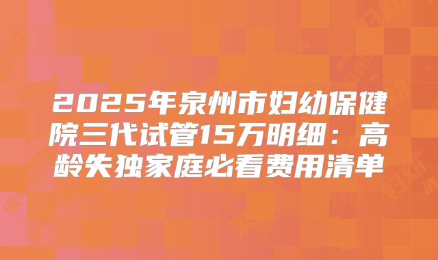 2025年泉州市妇幼保健院三代试管15万明细：高龄失独家庭必看费用清单