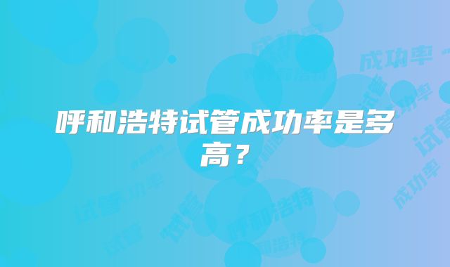 呼和浩特试管成功率是多高?
