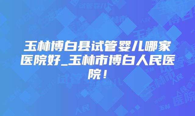 玉林博白县试管婴儿哪家医院好_玉林市博白人民医院！