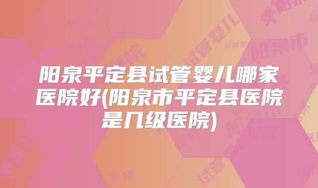 阳泉平定县试管婴儿哪家医院好(阳泉市平定县医院是几级医院)