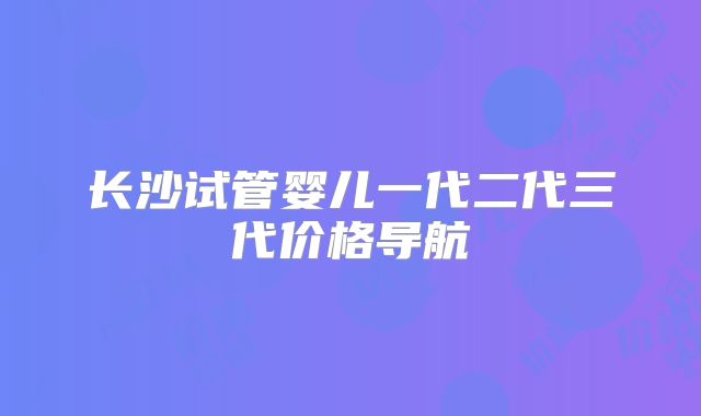 长沙试管婴儿一代二代三代价格导航
