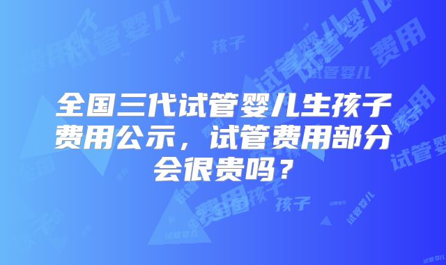 全国三代试管婴儿生孩子费用公示,试管费用部分会很贵吗?