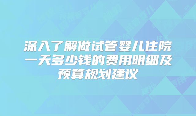 深入了解做试管婴儿住院一天多少钱的费用明细及预算规划建议