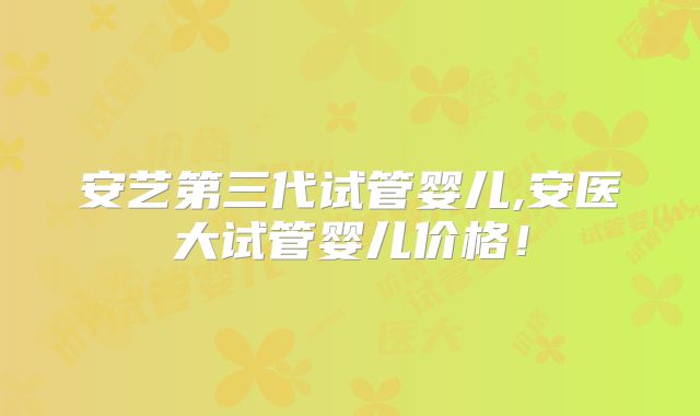 安艺第三代试管婴儿,安医大试管婴儿价格!