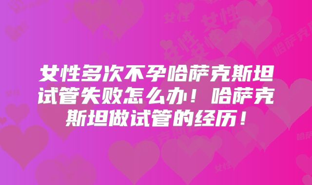 女性多次不孕哈萨克斯坦试管失败怎么办!哈萨克斯坦做试管的经历!