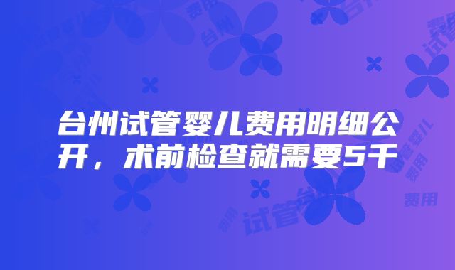 台州试管婴儿费用明细公开,术前检查就需要5千