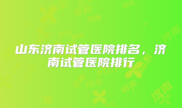 山东济南试管医院排名,济南试管医院排行