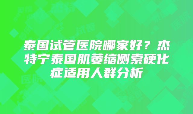 泰国试管医院哪家好？杰特宁泰国肌萎缩侧索硬化症适用人群分析