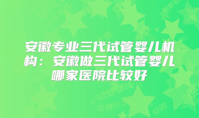 安徽专业三代试管婴儿机构:安徽做三代试管婴儿哪家医院比较好