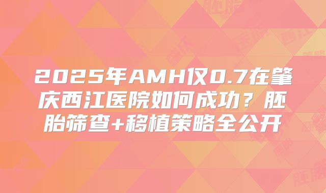 2025年AMH仅0.7在肇庆西江医院如何成功?胚胎筛查+移植策略全公开
